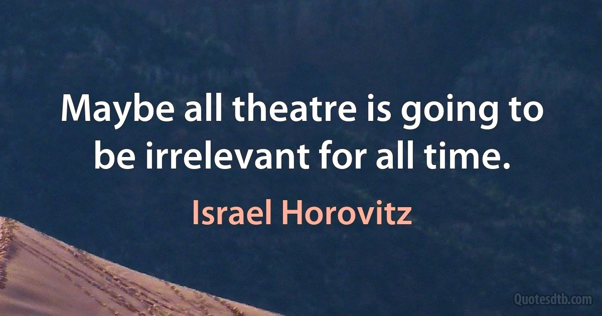 Maybe all theatre is going to be irrelevant for all time. (Israel Horovitz)