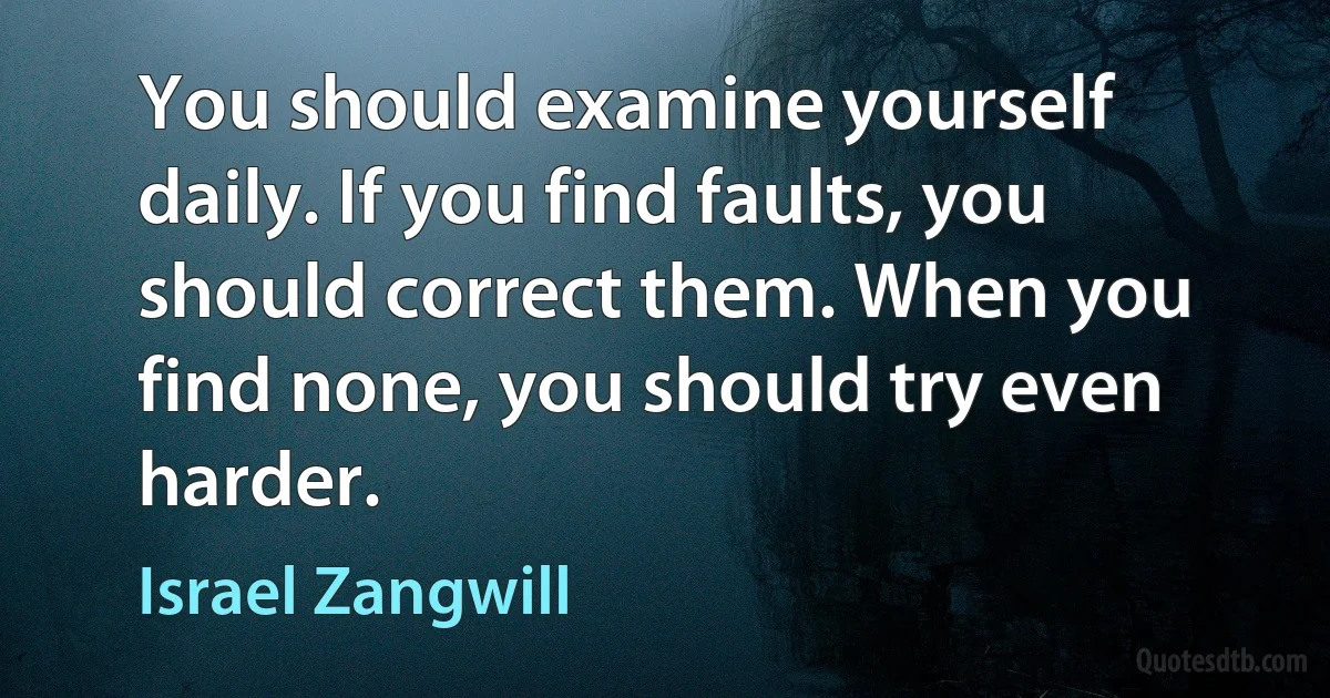 You should examine yourself daily. If you find faults, you should correct them. When you find none, you should try even harder. (Israel Zangwill)