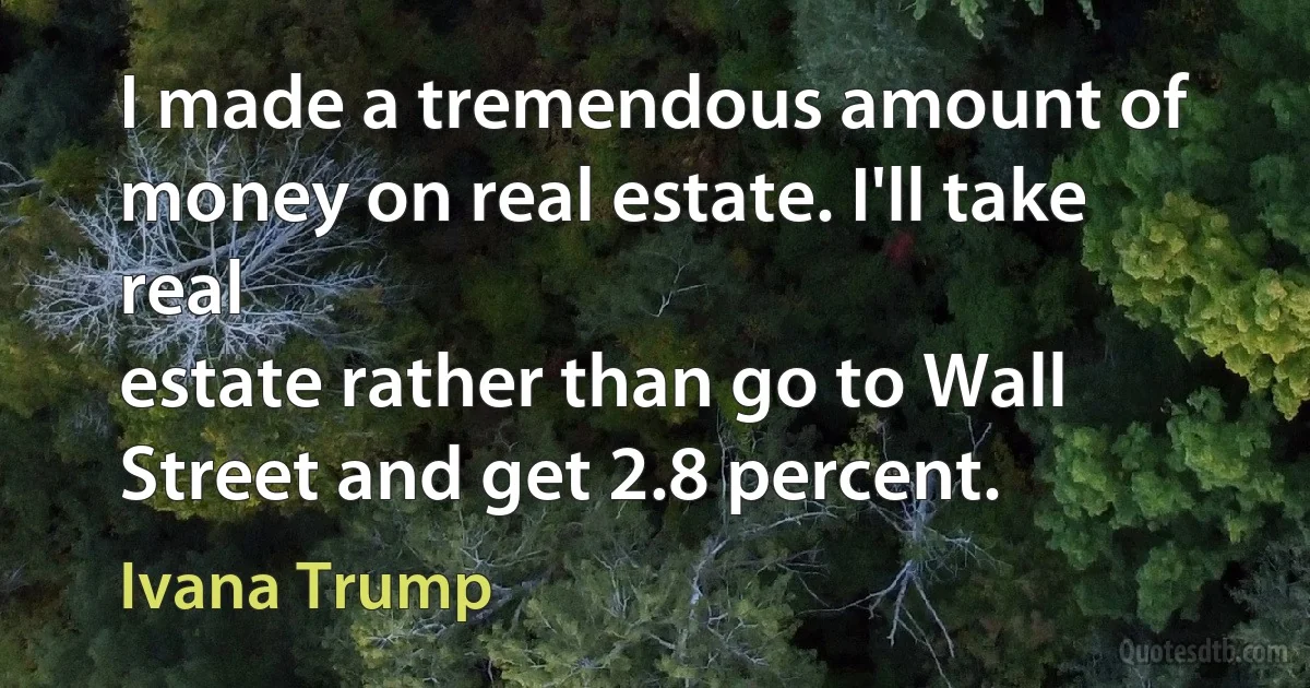 I made a tremendous amount of money on real estate. I'll take real
estate rather than go to Wall Street and get 2.8 percent. (Ivana Trump)