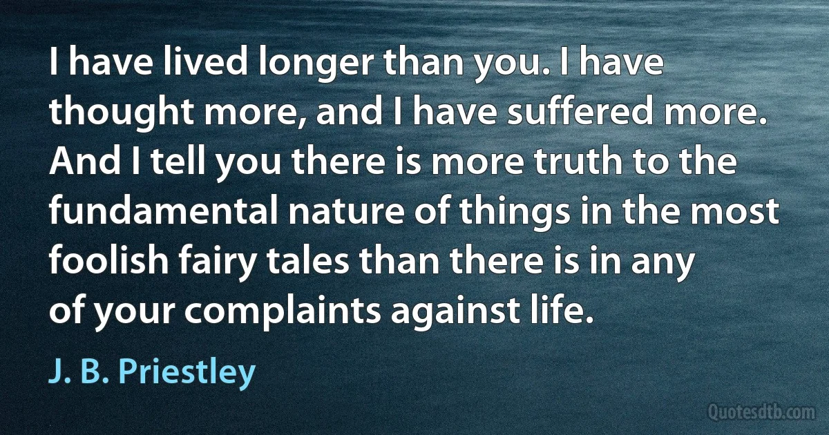 I have lived longer than you. I have thought more, and I have suffered more. And I tell you there is more truth to the fundamental nature of things in the most foolish fairy tales than there is in any of your complaints against life. (J. B. Priestley)