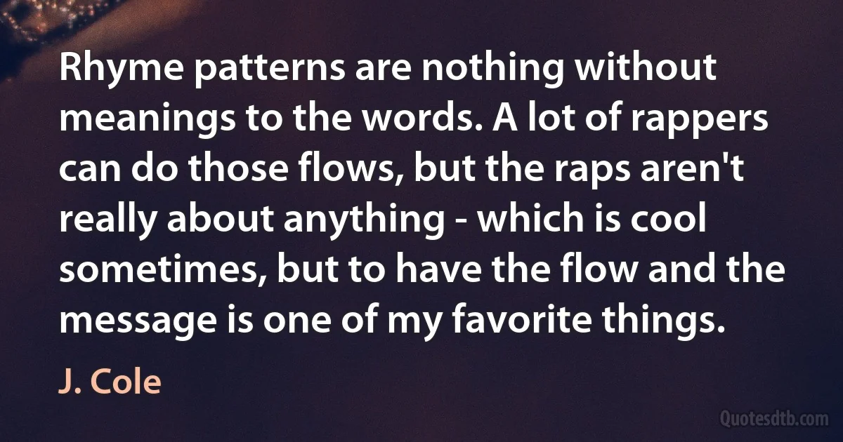 Rhyme patterns are nothing without meanings to the words. A lot of rappers can do those flows, but the raps aren't really about anything - which is cool sometimes, but to have the flow and the message is one of my favorite things. (J. Cole)