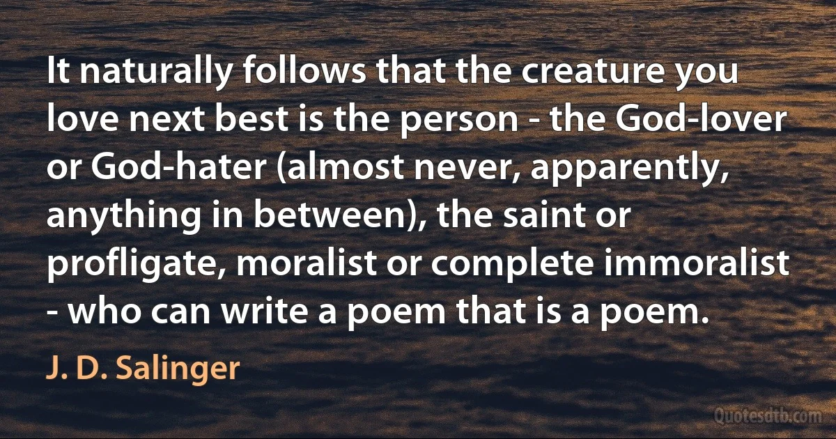 It naturally follows that the creature you love next best is the person - the God-lover or God-hater (almost never, apparently, anything in between), the saint or profligate, moralist or complete immoralist - who can write a poem that is a poem. (J. D. Salinger)