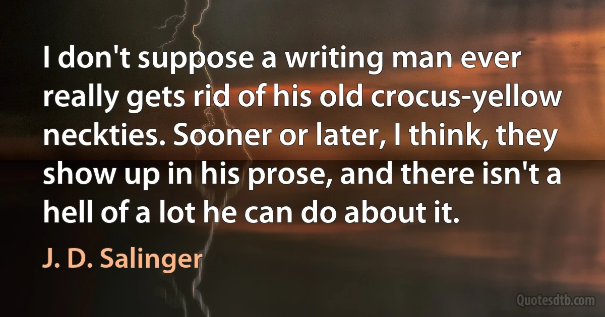 I don't suppose a writing man ever really gets rid of his old crocus-yellow neckties. Sooner or later, I think, they show up in his prose, and there isn't a hell of a lot he can do about it. (J. D. Salinger)