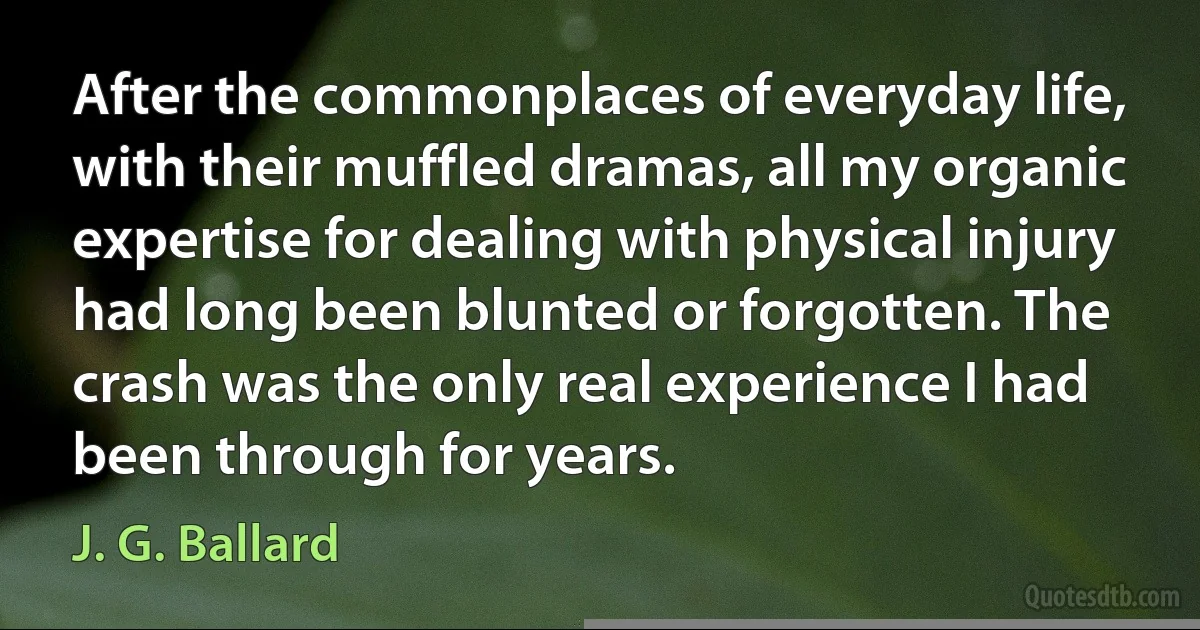 After the commonplaces of everyday life, with their muffled dramas, all my organic expertise for dealing with physical injury had long been blunted or forgotten. The crash was the only real experience I had been through for years. (J. G. Ballard)