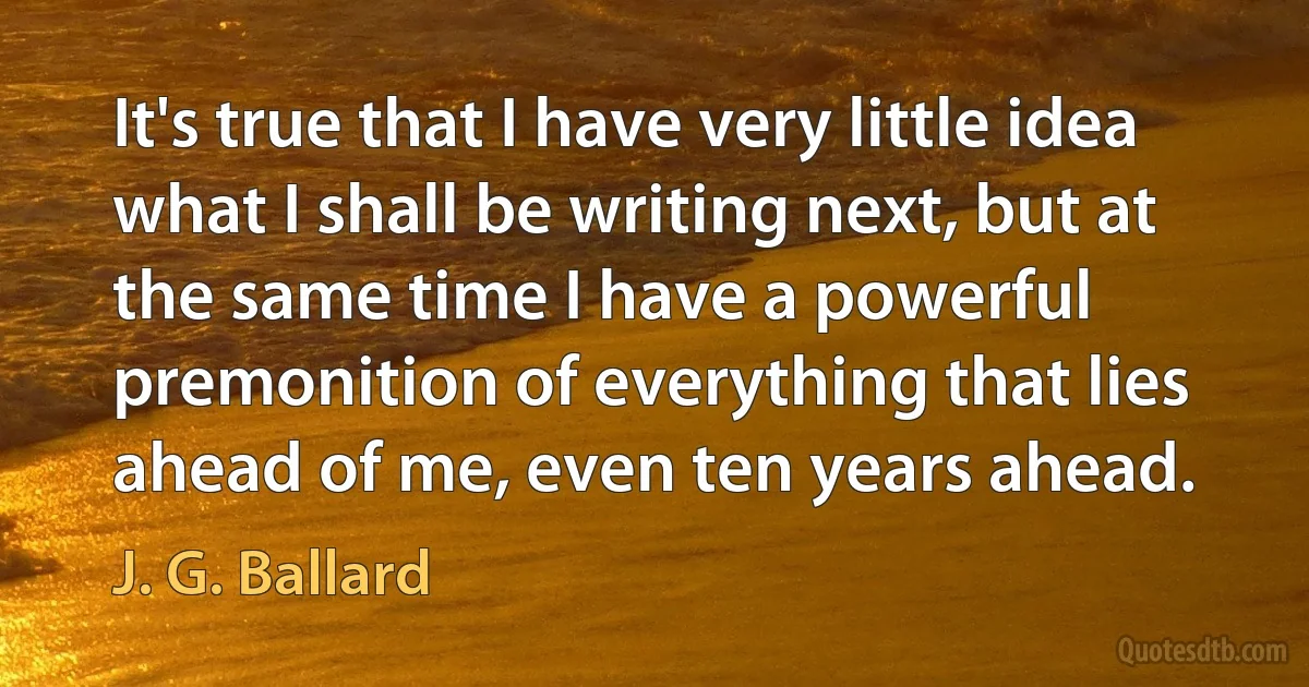 It's true that I have very little idea what I shall be writing next, but at the same time I have a powerful premonition of everything that lies ahead of me, even ten years ahead. (J. G. Ballard)