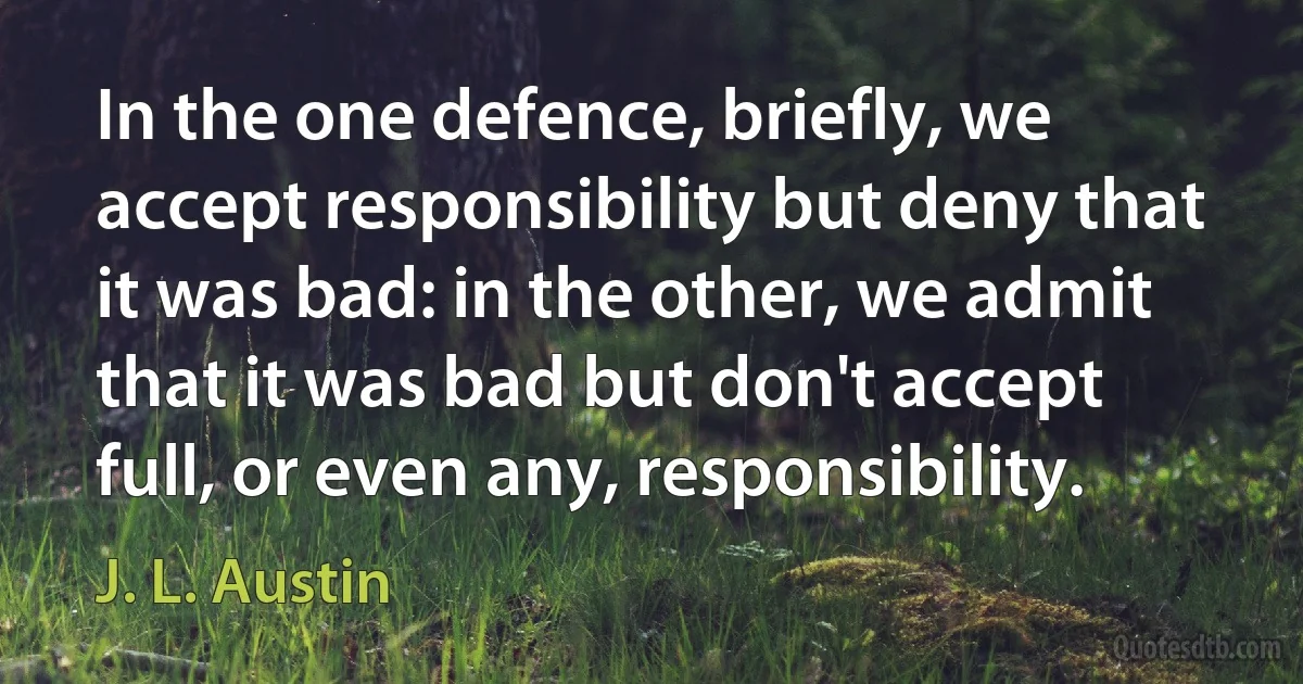 In the one defence, briefly, we accept responsibility but deny that it was bad: in the other, we admit that it was bad but don't accept full, or even any, responsibility. (J. L. Austin)