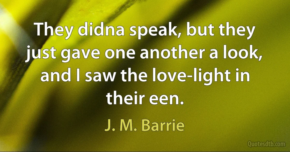 They didna speak, but they just gave one another a look, and I saw the love-light in their een. (J. M. Barrie)