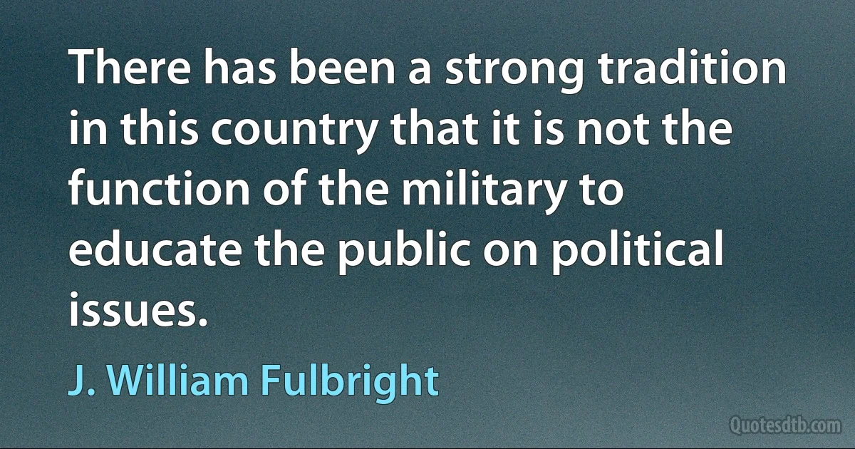 There has been a strong tradition in this country that it is not the function of the military to educate the public on political issues. (J. William Fulbright)