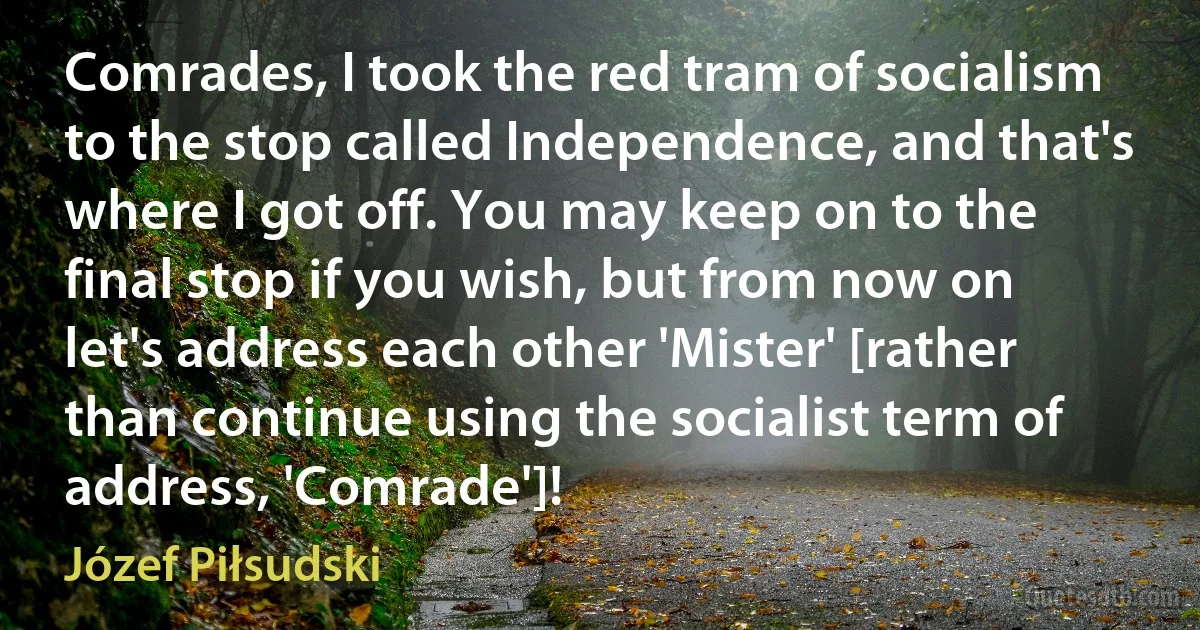 Comrades, I took the red tram of socialism to the stop called Independence, and that's where I got off. You may keep on to the final stop if you wish, but from now on let's address each other 'Mister' [rather than continue using the socialist term of address, 'Comrade']! (Józef Piłsudski)