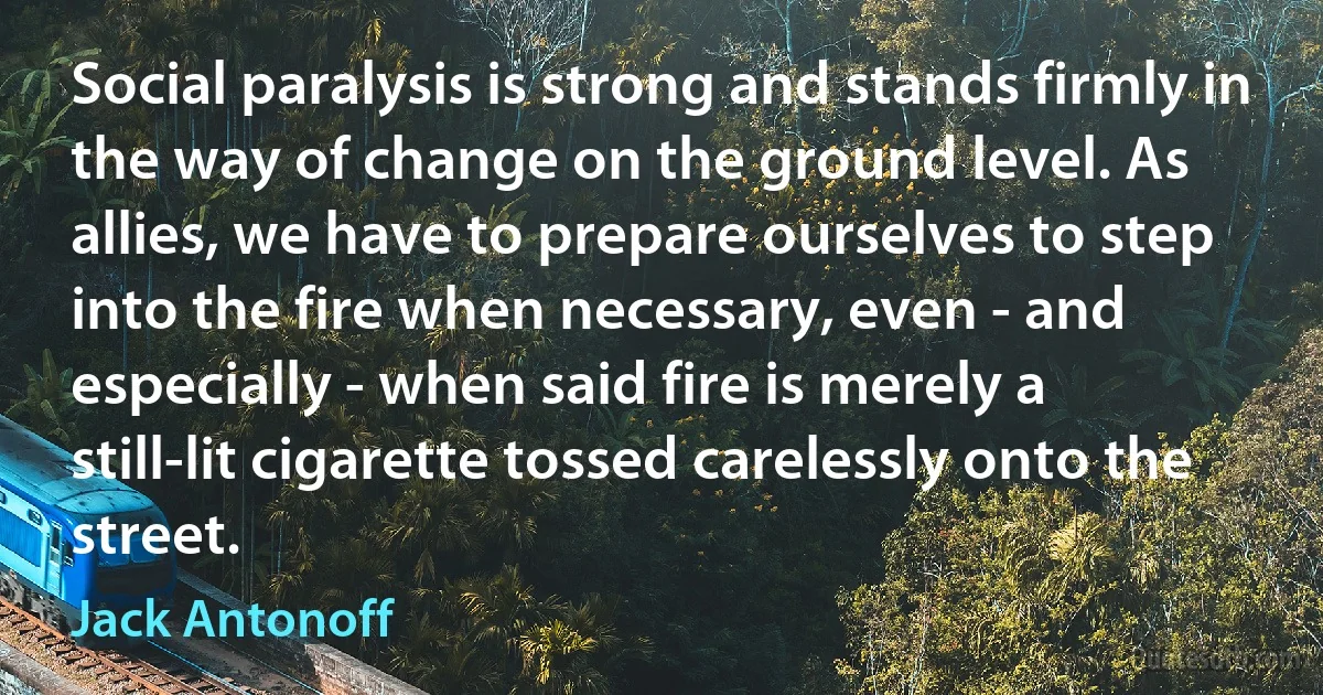 Social paralysis is strong and stands firmly in the way of change on the ground level. As allies, we have to prepare ourselves to step into the fire when necessary, even - and especially - when said fire is merely a still-lit cigarette tossed carelessly onto the street. (Jack Antonoff)