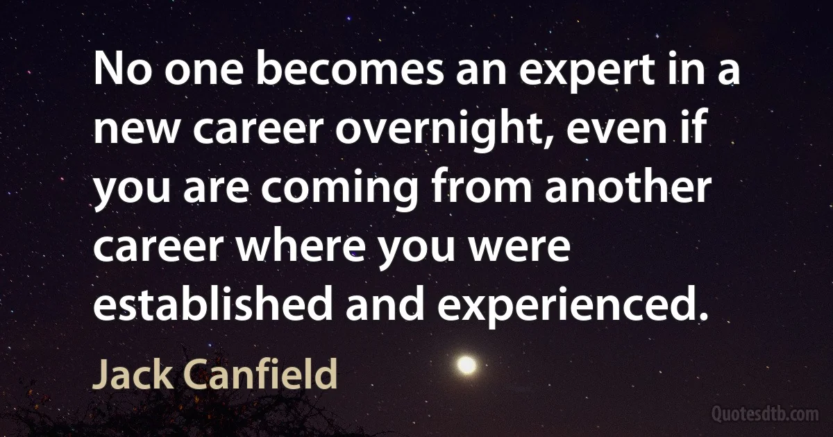 No one becomes an expert in a new career overnight, even if you are coming from another career where you were established and experienced. (Jack Canfield)