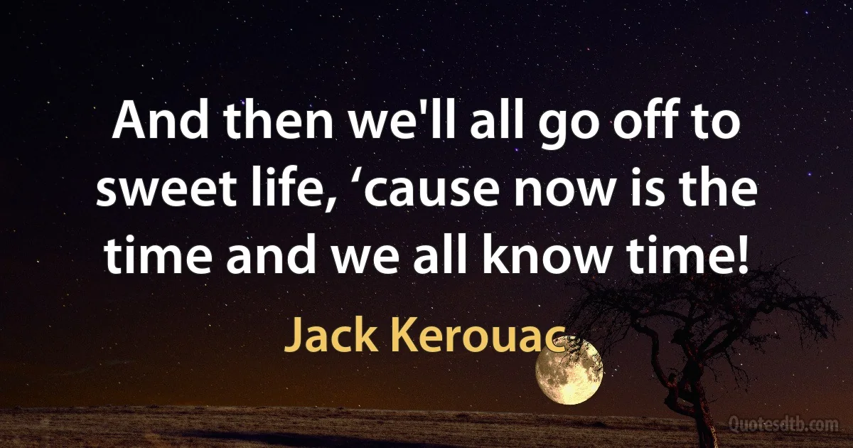 And then we'll all go off to sweet life, ‘cause now is the time and we all know time! (Jack Kerouac)