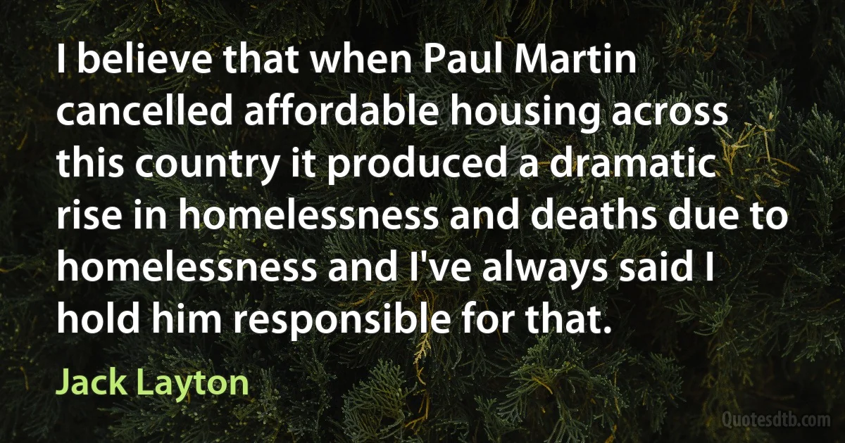 I believe that when Paul Martin cancelled affordable housing across this country it produced a dramatic rise in homelessness and deaths due to homelessness and I've always said I hold him responsible for that. (Jack Layton)