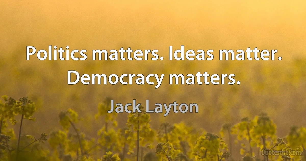 Politics matters. Ideas matter. Democracy matters. (Jack Layton)