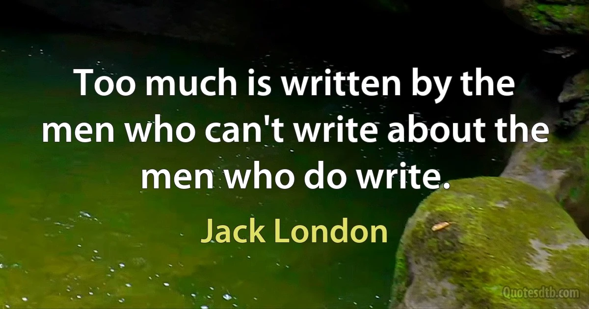 Too much is written by the men who can't write about the men who do write. (Jack London)