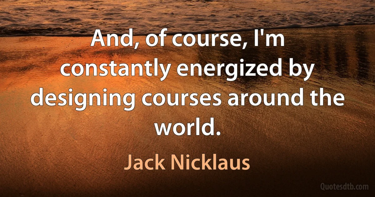 And, of course, I'm constantly energized by designing courses around the world. (Jack Nicklaus)