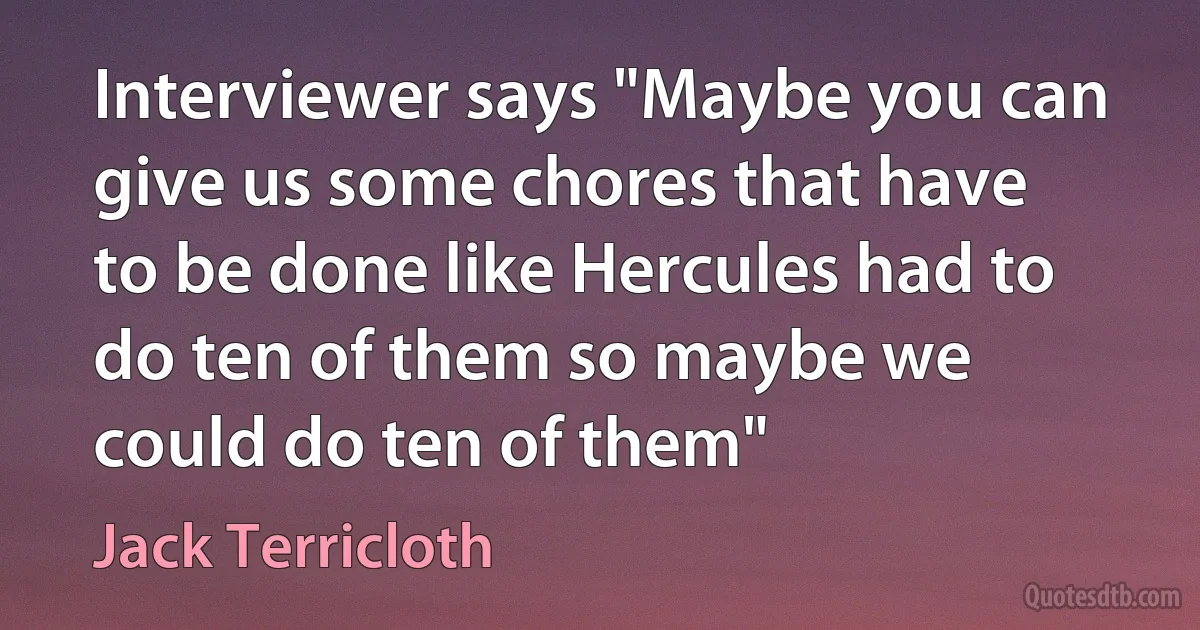 Interviewer says "Maybe you can give us some chores that have to be done like Hercules had to do ten of them so maybe we could do ten of them" (Jack Terricloth)