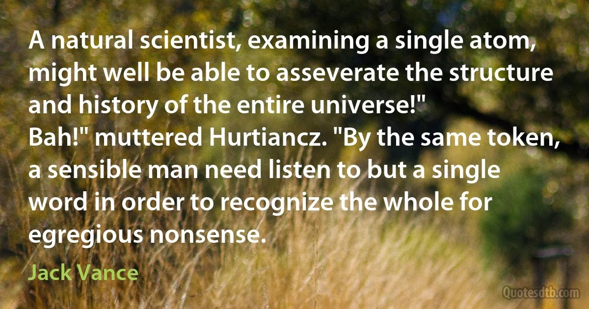 A natural scientist, examining a single atom, might well be able to asseverate the structure and history of the entire universe!"
Bah!" muttered Hurtiancz. "By the same token, a sensible man need listen to but a single word in order to recognize the whole for egregious nonsense. (Jack Vance)