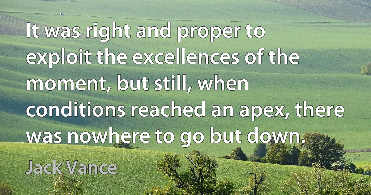 It was right and proper to exploit the excellences of the moment, but still, when conditions reached an apex, there was nowhere to go but down. (Jack Vance)