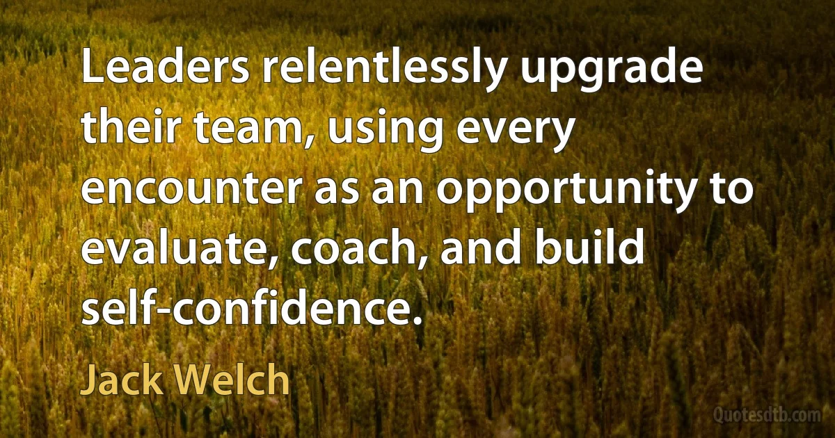 Leaders relentlessly upgrade their team, using every encounter as an opportunity to evaluate, coach, and build self-confidence. (Jack Welch)