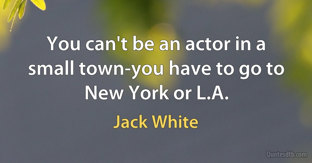 You can't be an actor in a small town-you have to go to New York or L.A. (Jack White)