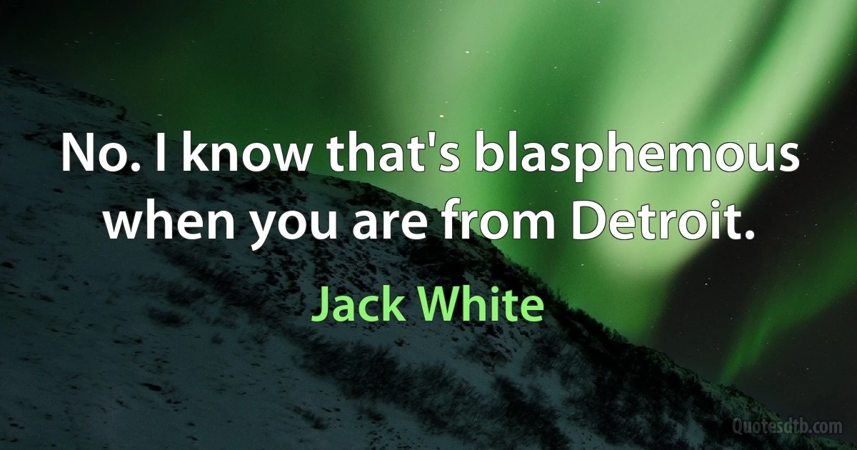 No. I know that's blasphemous when you are from Detroit. (Jack White)