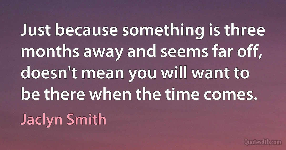 Just because something is three months away and seems far off, doesn't mean you will want to be there when the time comes. (Jaclyn Smith)