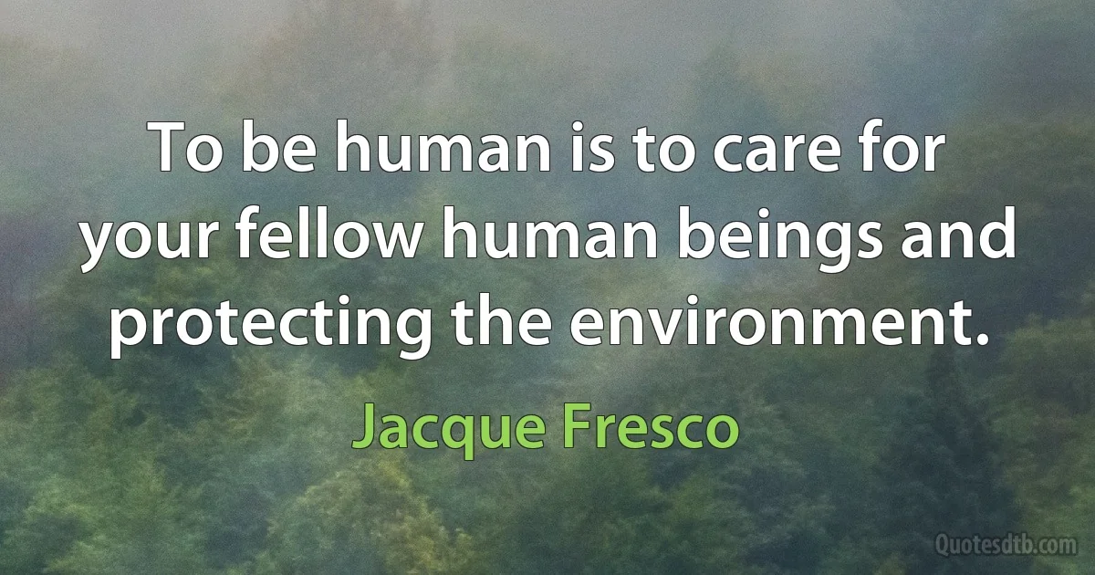 To be human is to care for your fellow human beings and protecting the environment. (Jacque Fresco)