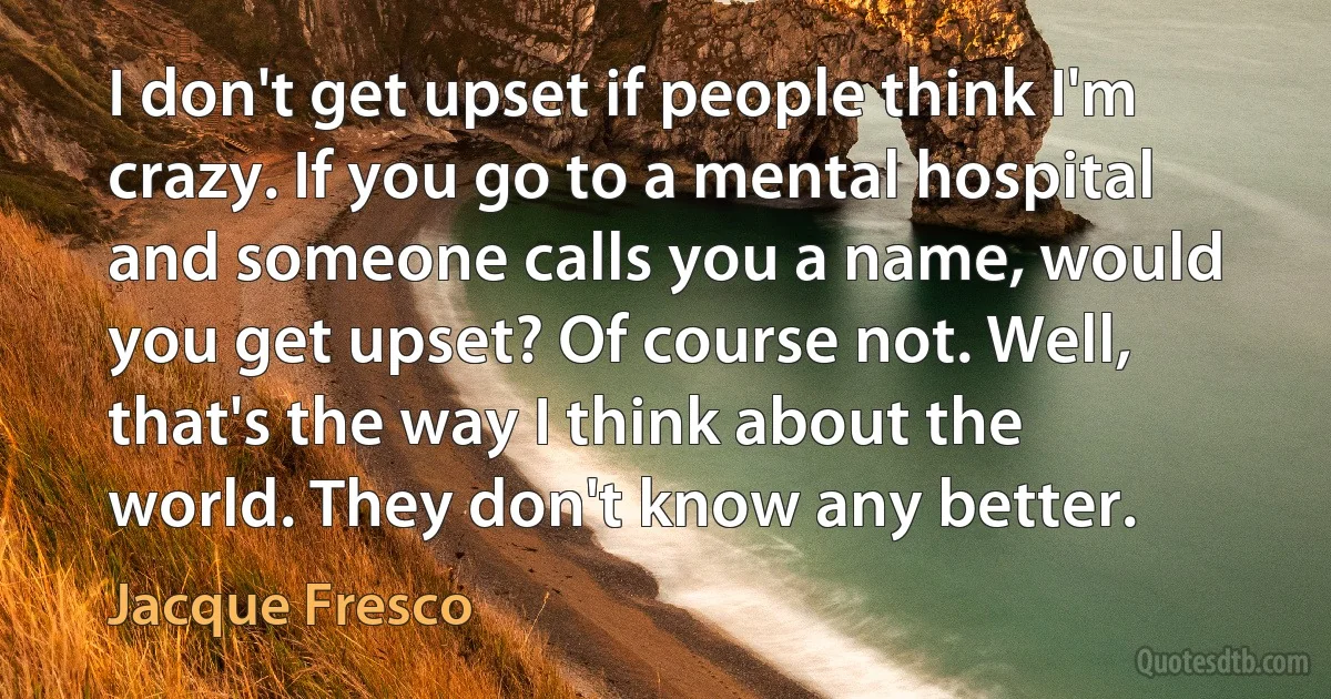 I don't get upset if people think I'm crazy. If you go to a mental hospital and someone calls you a name, would you get upset? Of course not. Well, that's the way I think about the world. They don't know any better. (Jacque Fresco)