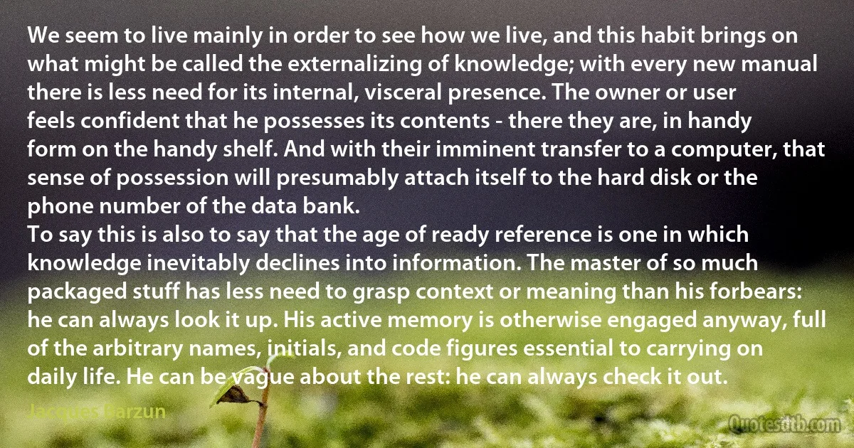 We seem to live mainly in order to see how we live, and this habit brings on what might be called the externalizing of knowledge; with every new manual there is less need for its internal, visceral presence. The owner or user feels confident that he possesses its contents - there they are, in handy form on the handy shelf. And with their imminent transfer to a computer, that sense of possession will presumably attach itself to the hard disk or the phone number of the data bank.
To say this is also to say that the age of ready reference is one in which knowledge inevitably declines into information. The master of so much packaged stuff has less need to grasp context or meaning than his forbears: he can always look it up. His active memory is otherwise engaged anyway, full of the arbitrary names, initials, and code figures essential to carrying on daily life. He can be vague about the rest: he can always check it out. (Jacques Barzun)