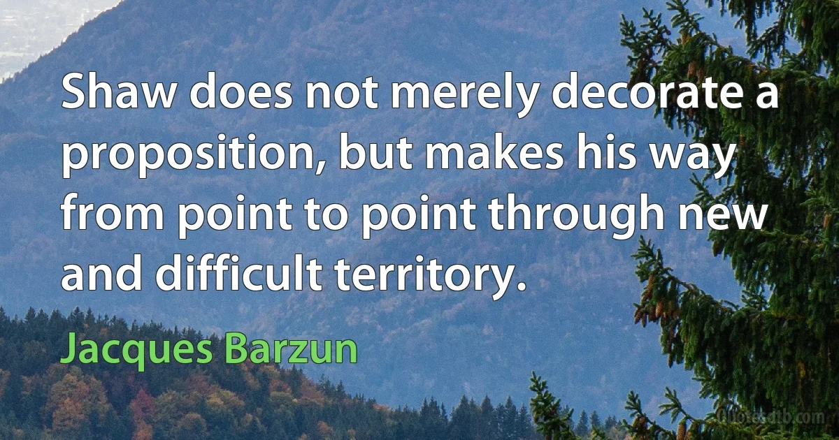 Shaw does not merely decorate a proposition, but makes his way from point to point through new and difficult territory. (Jacques Barzun)