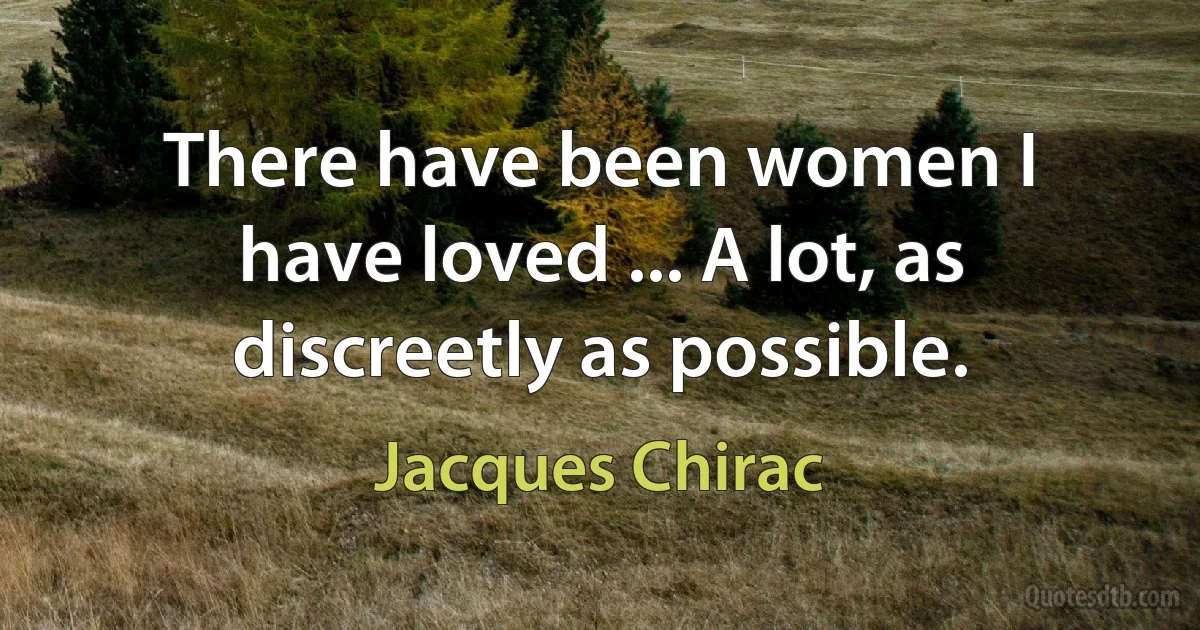 There have been women I have loved ... A lot, as discreetly as possible. (Jacques Chirac)