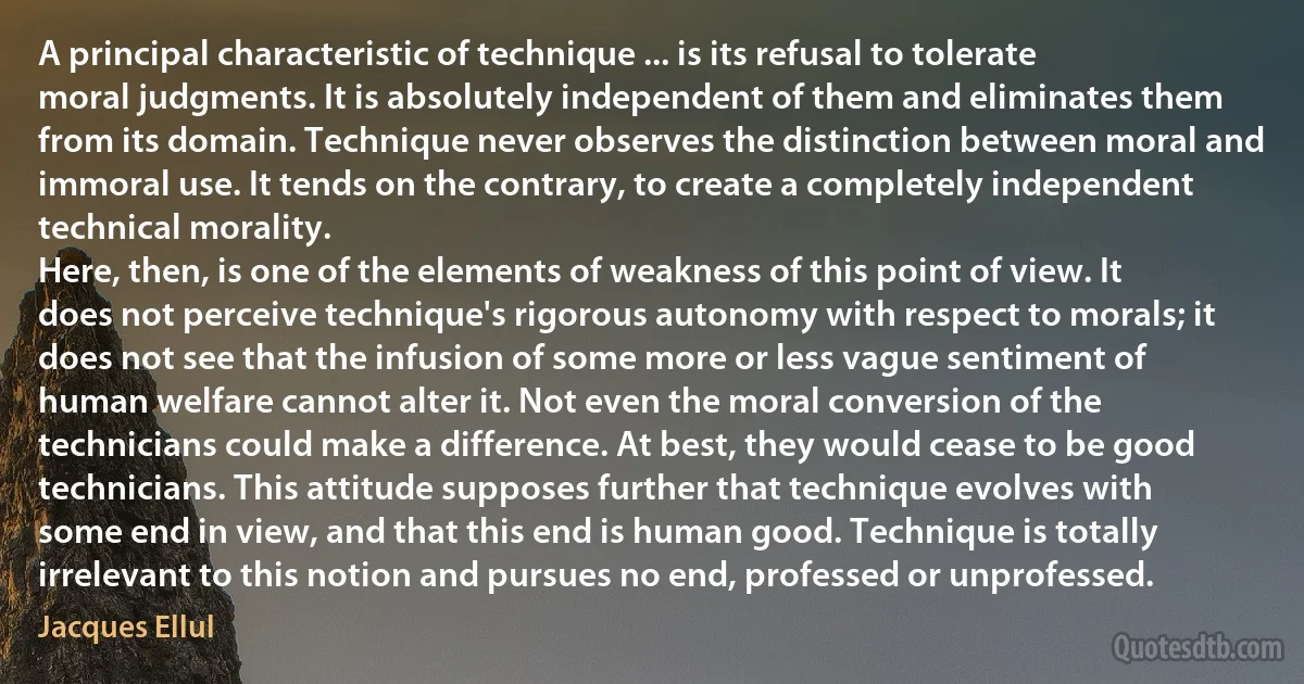 A principal characteristic of technique ... is its refusal to tolerate moral judgments. It is absolutely independent of them and eliminates them from its domain. Technique never observes the distinction between moral and immoral use. It tends on the contrary, to create a completely independent technical morality.
Here, then, is one of the elements of weakness of this point of view. It does not perceive technique's rigorous autonomy with respect to morals; it does not see that the infusion of some more or less vague sentiment of human welfare cannot alter it. Not even the moral conversion of the technicians could make a difference. At best, they would cease to be good technicians. This attitude supposes further that technique evolves with some end in view, and that this end is human good. Technique is totally irrelevant to this notion and pursues no end, professed or unprofessed. (Jacques Ellul)