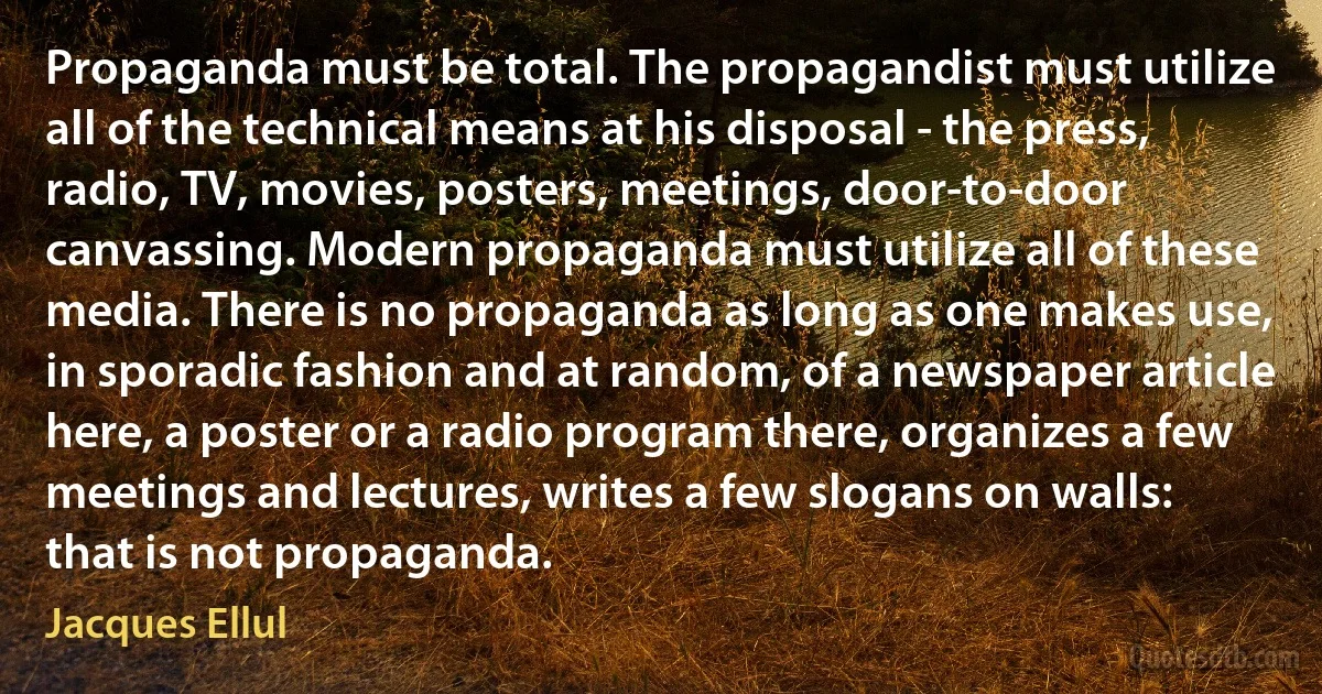 Propaganda must be total. The propagandist must utilize all of the technical means at his disposal - the press, radio, TV, movies, posters, meetings, door-to-door canvassing. Modern propaganda must utilize all of these media. There is no propaganda as long as one makes use, in sporadic fashion and at random, of a newspaper article here, a poster or a radio program there, organizes a few meetings and lectures, writes a few slogans on walls: that is not propaganda. (Jacques Ellul)