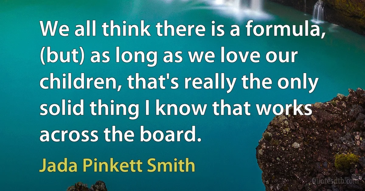 We all think there is a formula, (but) as long as we love our children, that's really the only solid thing I know that works across the board. (Jada Pinkett Smith)