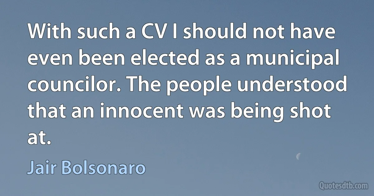 With such a CV I should not have even been elected as a municipal councilor. The people understood that an innocent was being shot at. (Jair Bolsonaro)