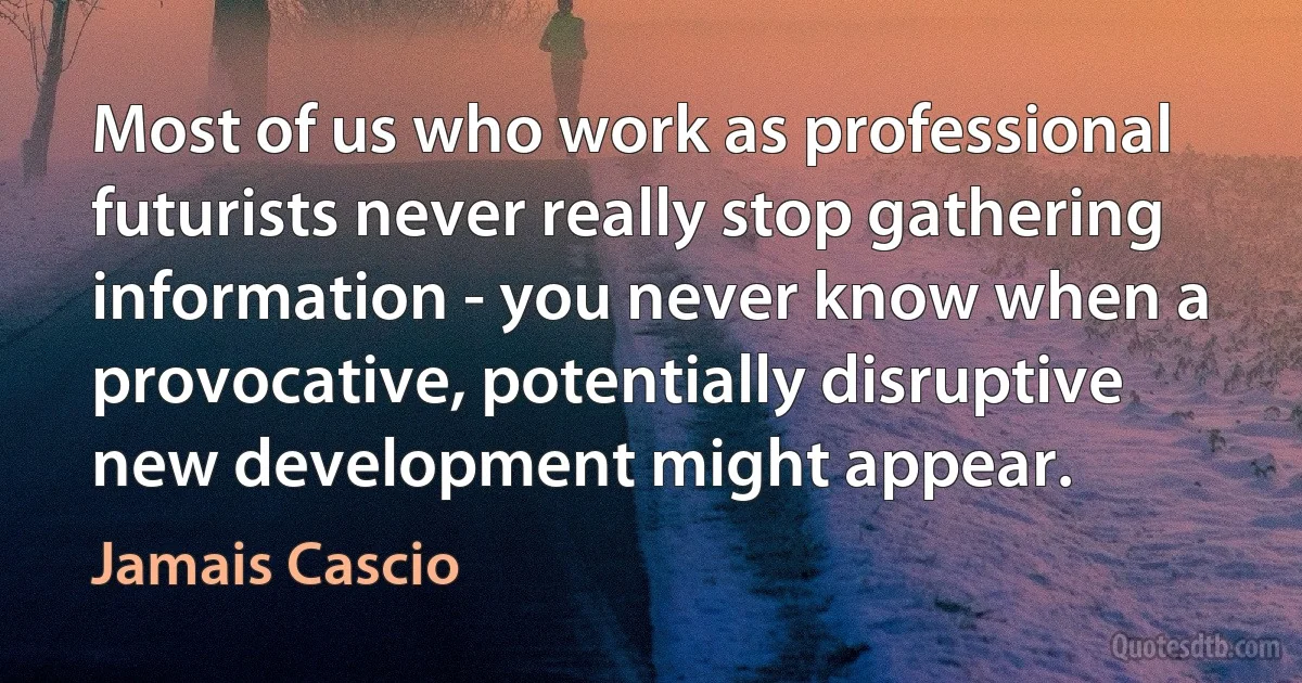 Most of us who work as professional futurists never really stop gathering information - you never know when a provocative, potentially disruptive new development might appear. (Jamais Cascio)