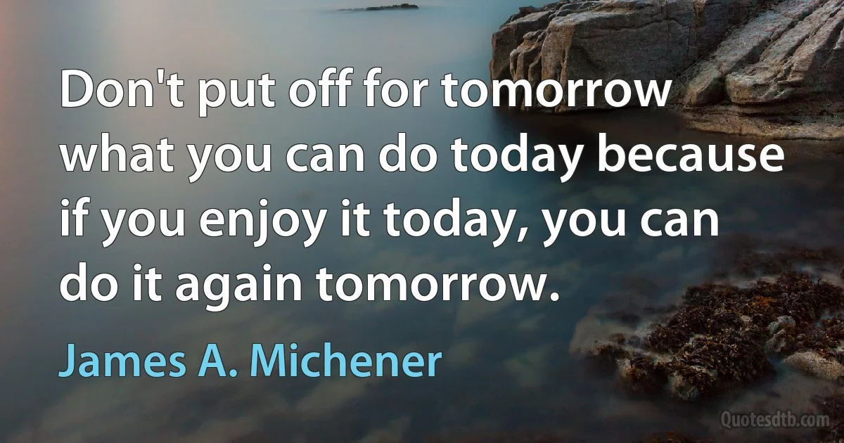 Don't put off for tomorrow what you can do today because if you enjoy it today, you can do it again tomorrow. (James A. Michener)