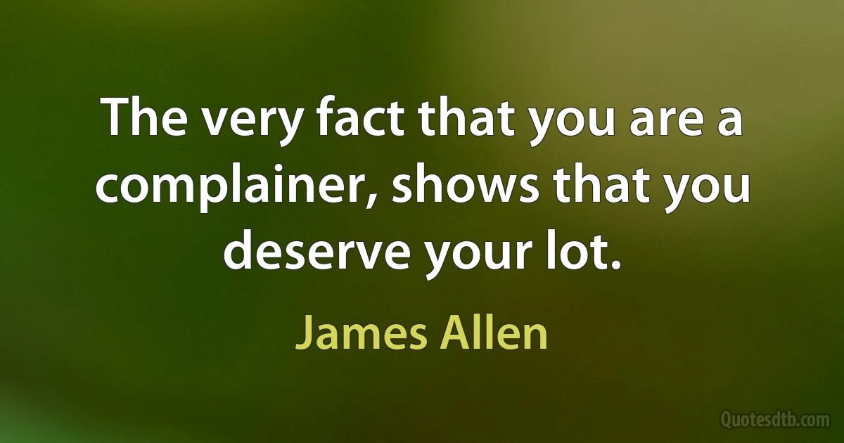 The very fact that you are a complainer, shows that you deserve your lot. (James Allen)