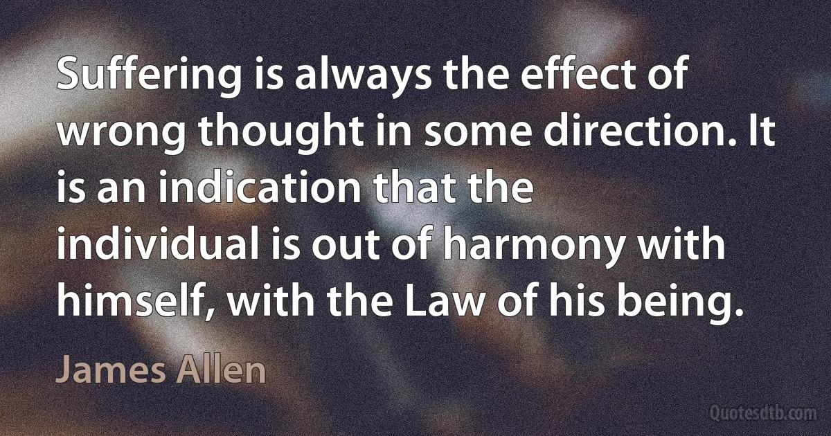 Suffering is always the effect of wrong thought in some direction. It is an indication that the individual is out of harmony with himself, with the Law of his being. (James Allen)