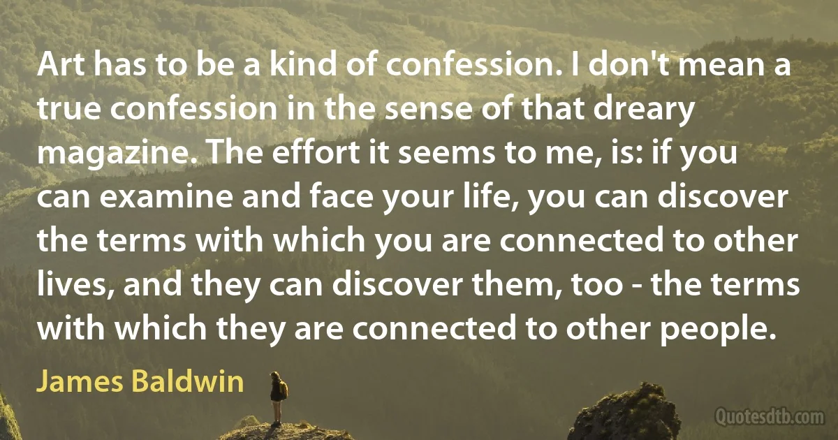 Art has to be a kind of confession. I don't mean a true confession in the sense of that dreary magazine. The effort it seems to me, is: if you can examine and face your life, you can discover the terms with which you are connected to other lives, and they can discover them, too - the terms with which they are connected to other people. (James Baldwin)