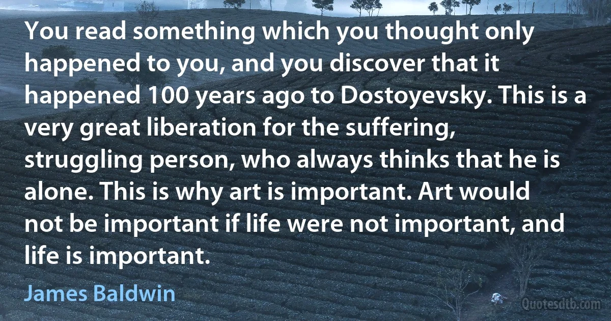 You read something which you thought only happened to you, and you discover that it happened 100 years ago to Dostoyevsky. This is a very great liberation for the suffering, struggling person, who always thinks that he is alone. This is why art is important. Art would not be important if life were not important, and life is important. (James Baldwin)