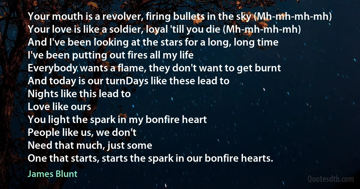 Your mouth is a revolver, firing bullets in the sky (Mh-mh-mh-mh)
Your love is like a soldier, loyal 'till you die (Mh-mh-mh-mh)
And I've been looking at the stars for a long, long time
I've been putting out fires all my life
Everybody wants a flame, they don't want to get burnt
And today is our turnDays like these lead to
Nights like this lead to
Love like ours
You light the spark in my bonfire heart
People like us, we don't
Need that much, just some
One that starts, starts the spark in our bonfire hearts. (James Blunt)