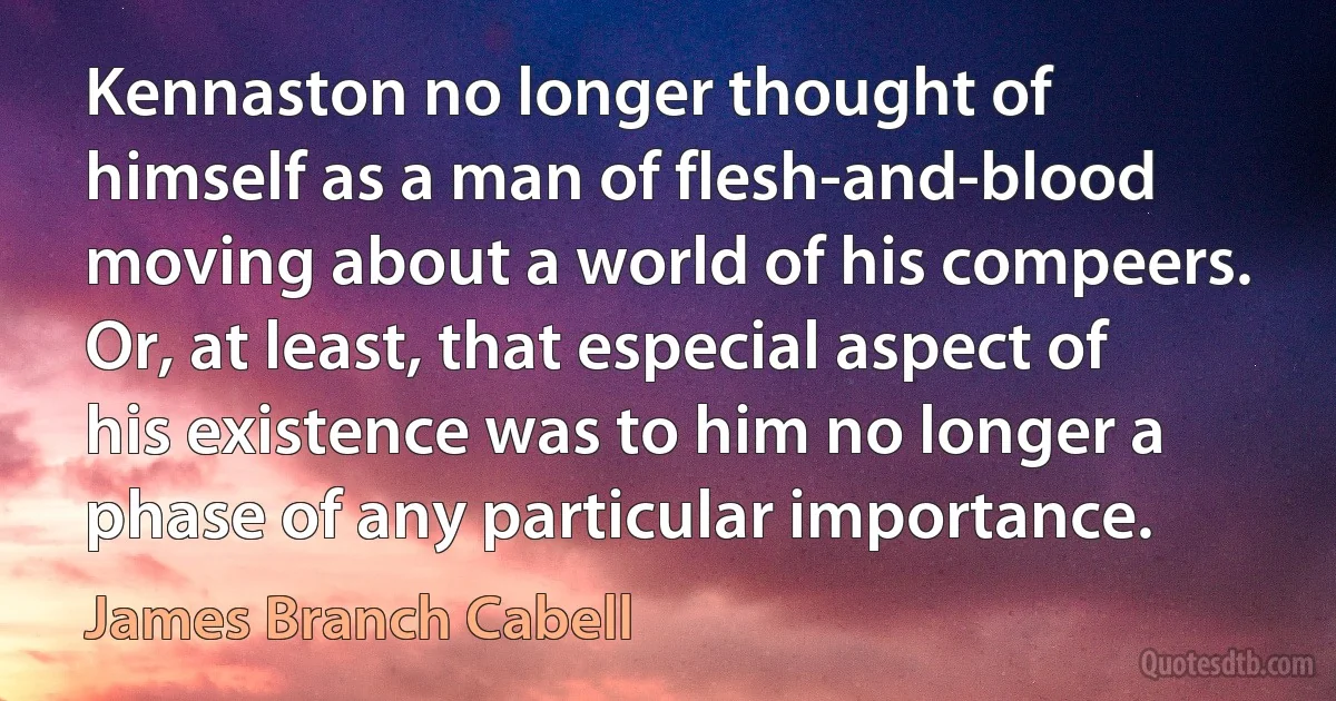 Kennaston no longer thought of himself as a man of flesh-and-blood moving about a world of his compeers. Or, at least, that especial aspect of his existence was to him no longer a phase of any particular importance. (James Branch Cabell)