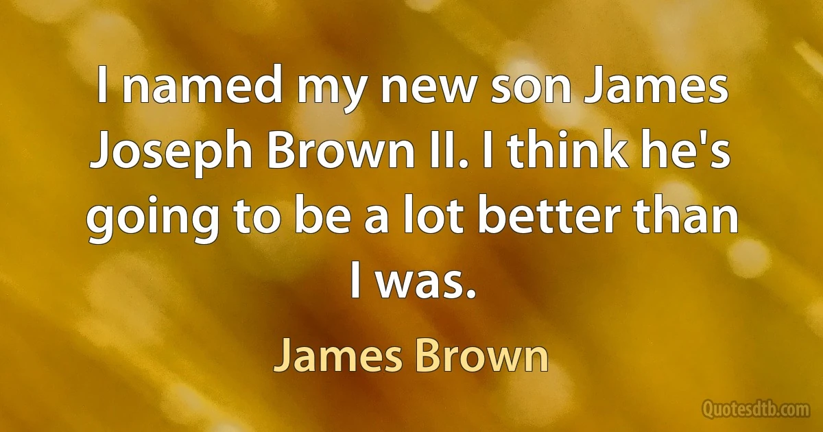 I named my new son James Joseph Brown II. I think he's going to be a lot better than I was. (James Brown)