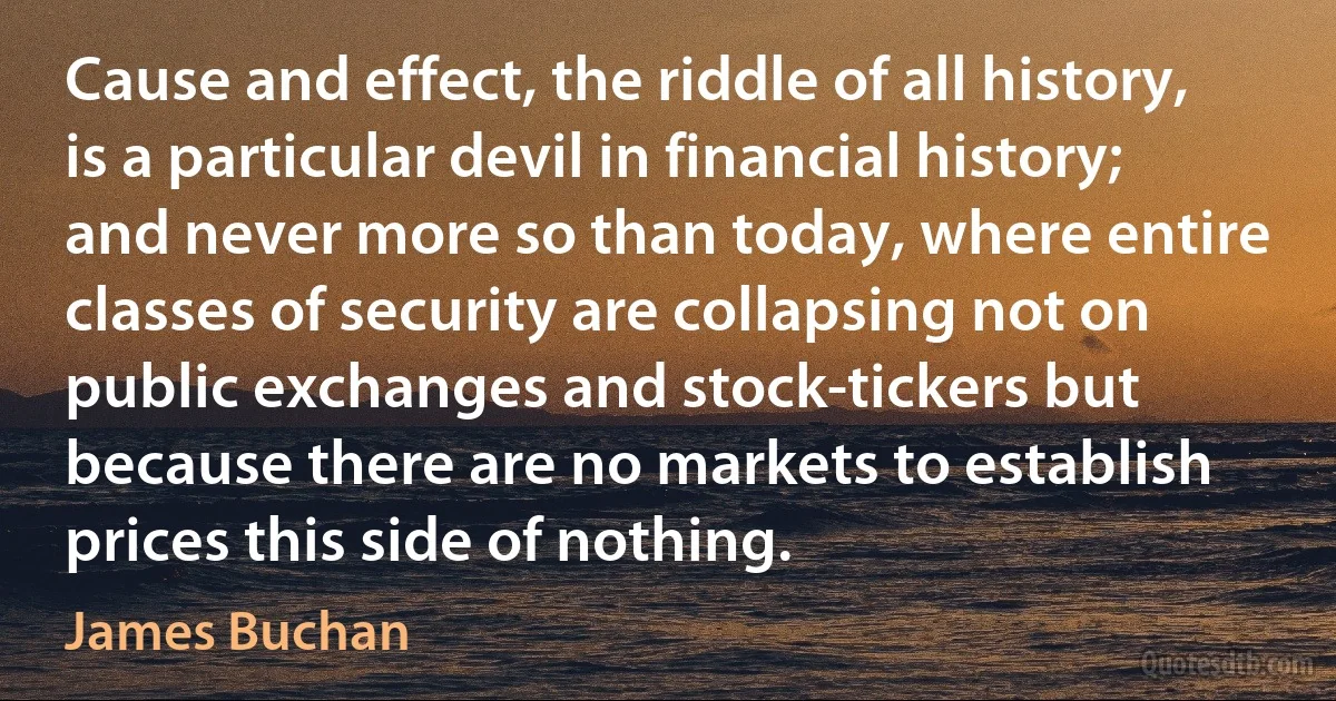 Cause and effect, the riddle of all history, is a particular devil in financial history; and never more so than today, where entire classes of security are collapsing not on public exchanges and stock-tickers but because there are no markets to establish prices this side of nothing. (James Buchan)