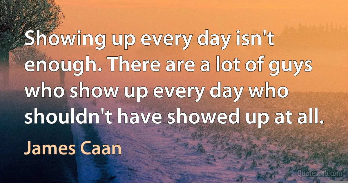 Showing up every day isn't enough. There are a lot of guys who show up every day who shouldn't have showed up at all. (James Caan)