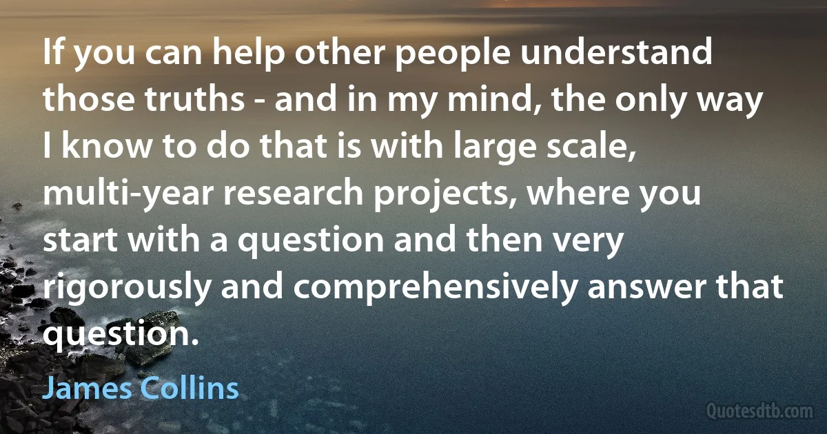 If you can help other people understand those truths - and in my mind, the only way I know to do that is with large scale, multi-year research projects, where you start with a question and then very rigorously and comprehensively answer that question. (James Collins)