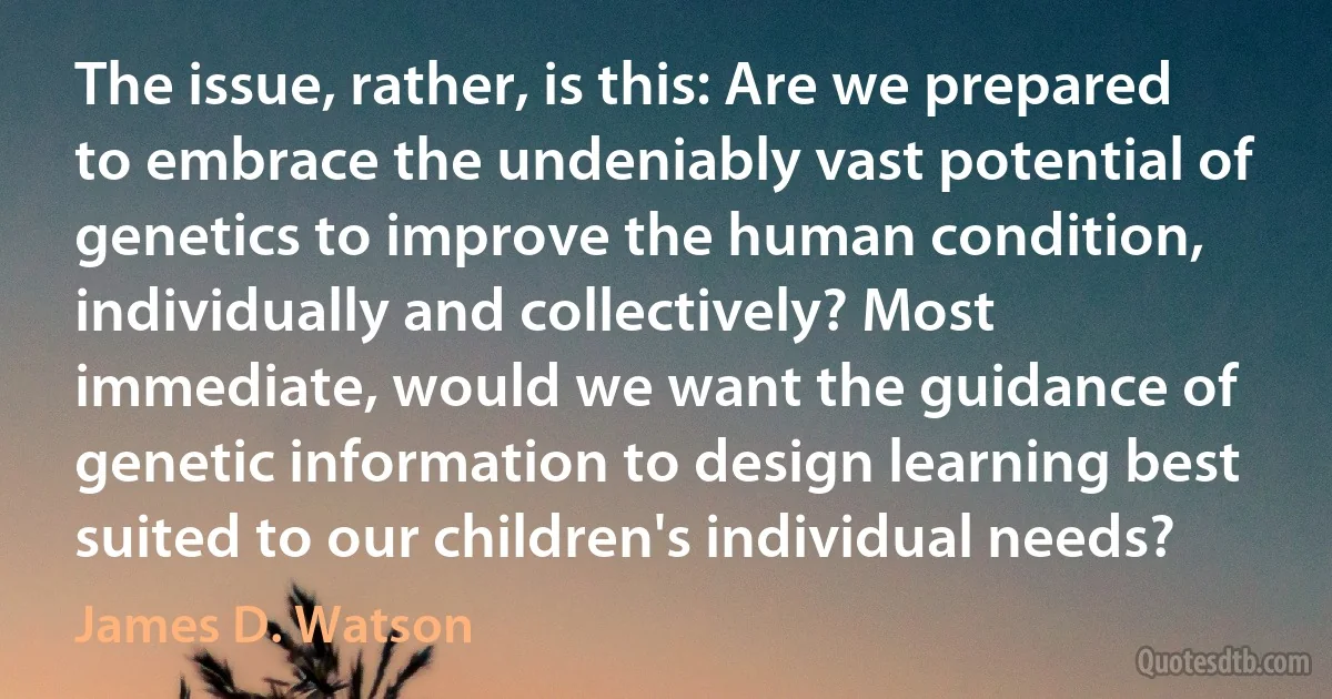 The issue, rather, is this: Are we prepared to embrace the undeniably vast potential of genetics to improve the human condition, individually and collectively? Most immediate, would we want the guidance of genetic information to design learning best suited to our children's individual needs? (James D. Watson)