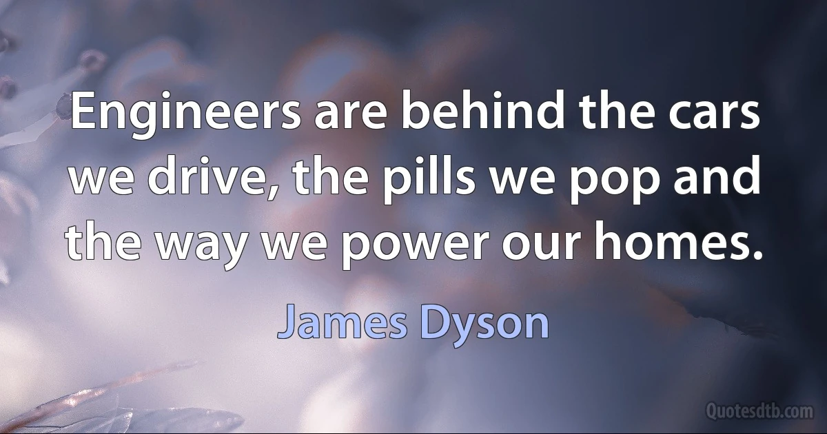 Engineers are behind the cars we drive, the pills we pop and the way we power our homes. (James Dyson)